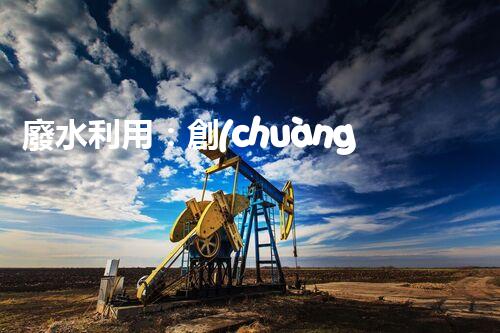 廢水利用：創(chuàng)新科技改變未來，你想象不到的奇跡！